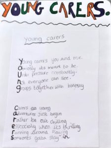 A poem written by a young carers which reads: Young carers you and me. Obviously it is meant to be. Under pressure constantly. Not everyone can see. Groups together with honesty. Carers so young. Adventures just begun. Rather be out chilling. Especially when it is thrilling. Running around playing. Someone has got to stay in.